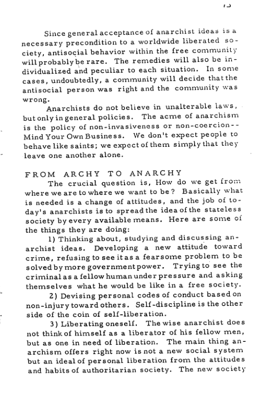 Since general acceptance of anarchist ideas isa necessary precondition to a worldwide liberated so- ciety, antisocial behavior within the free community will probablybe rare. The remedies will also be in- dividualized and peculiar to each situation. In some cases, undoubtedly, a community will decide that the antisocial person was right and the community was wrong.  ‘Anarchists do not believe in unalterable laws, butonlyingeneral policies. The acme of anarchism is the policy of non-invasiveness or non-coercion- Mind Your Own Business. We don’t expect people to behave like saints; we expect of them simply that they leave one another alone.  FROM ARCHY TO ANARCHY  The crucial question is, How do we get {rom where we are to where we want to be? Basically what is needed is a change of attitudes, and the job of to- day’s anarchists is to spread the idea of the stateless society by every available means. Here are some of the things they are doing:  1) Thinking about, studying and discussing an- archist ideas. Developing a new attitude toward crime, refusing to see itasa fearsome problem to be solved by more governmentpower. Tryingto see the criminalas a fellow humanunder pressure and asking themselves what he would be like in a free society.  2) Devising personal codes of conduct based on non-injury toward others. Self-discipline is the other side of the coin of self-liberation.  3) Liberating oneself. The wise anarchist does not think of himself as a liberator of his fellow men, but as one in need of liberation. The main thing an- archism offers right now isnot a new social system but an ideal of personal liberation from the attitudes and habits of authoritarian society. The new society  